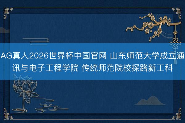AG真人2026世界杯中国官网 山东师范大学成立通讯与电子工程学院 传统师范院校探路新工科