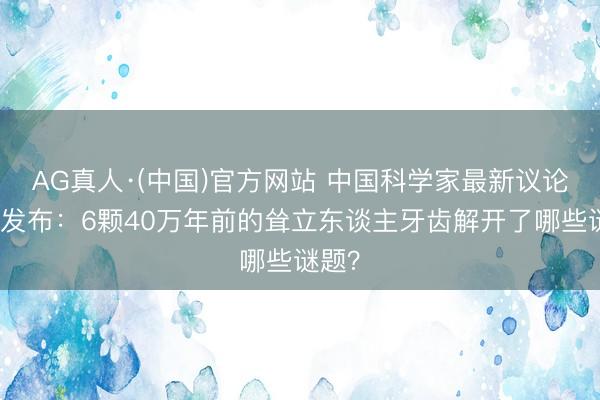 AG真人·(中国)官方网站 中国科学家最新议论遵守发布:6颗40万年前的耸立东谈主牙齿解开了哪些谜题?