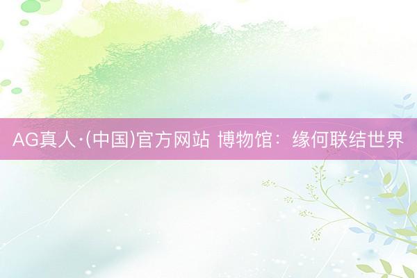 AG真人·(中国)官方网站 博物馆:缘何联结世界