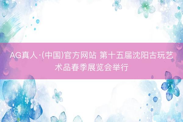 AG真人·(中国)官方网站 第十五届沈阳古玩艺术品春季展览会举行