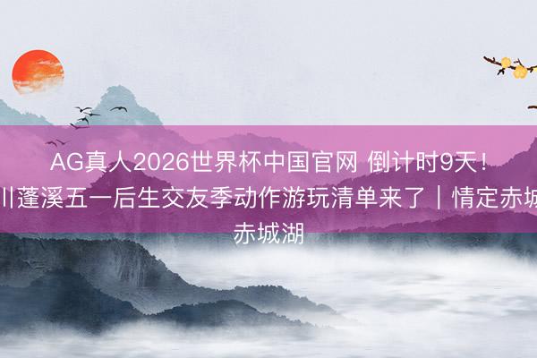 AG真人2026世界杯中国官网 倒计时9天！四川蓬溪五一后生交友季动作游玩清单来了｜情定赤城湖