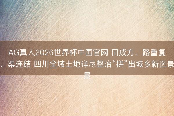 AG真人2026世界杯中国官网 田成方、路重复、渠连结 四川全域土地详尽整治“拼”出城乡新图景