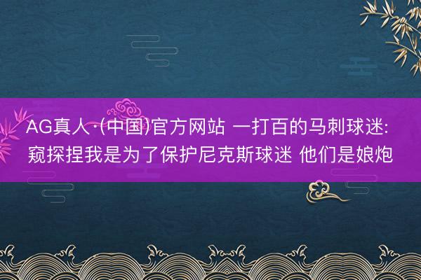 AG真人·(中国)官方网站 一打百的马刺球迷: 窥探捏我是为了保护尼克斯球迷 他们是娘炮