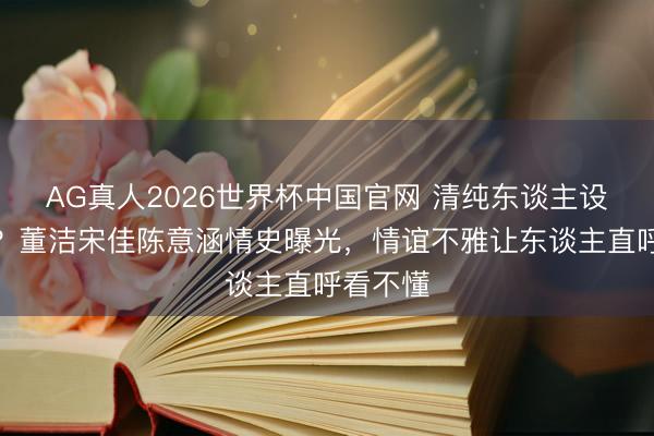AG真人2026世界杯中国官网 清纯东谈主设全是假?董洁宋佳陈意涵情史曝光,情谊不雅让东谈主直呼看不懂