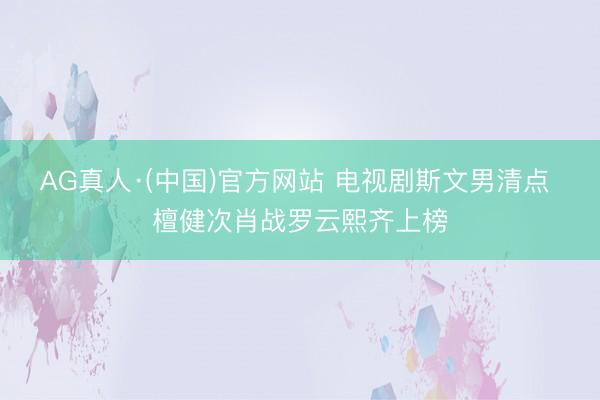 AG真人·(中国)官方网站 电视剧斯文男清点 檀健次肖战罗云熙齐上榜