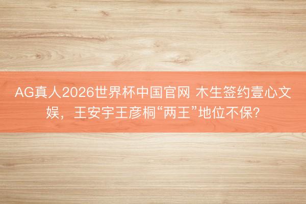 AG真人2026世界杯中国官网 木生签约壹心文娱,王安宇王彦桐“两王”地位不保?