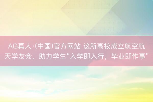 AG真人·(中国)官方网站 这所高校成立航空航天学友会,助力学生“入学即入行,毕业即作事”