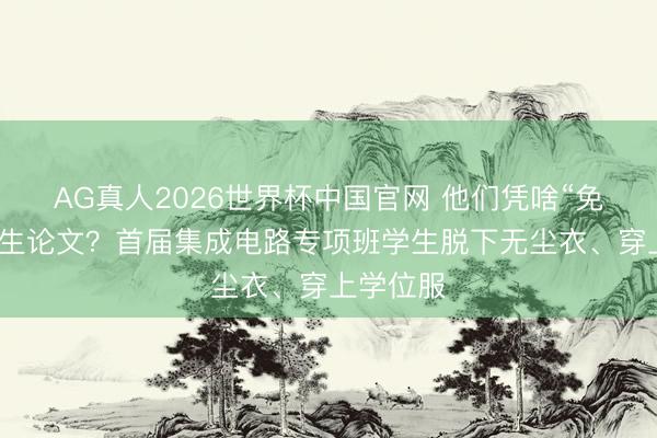 AG真人2026世界杯中国官网 他们凭啥“免写”讨论生论文?首届集成电路专项班学生脱下无尘衣、穿上学位服