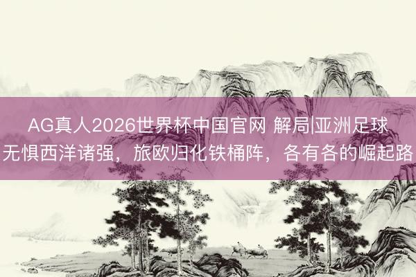 AG真人2026世界杯中国官网 解局|亚洲足球无惧西洋诸强,旅欧归化铁桶阵,各有各的崛起路