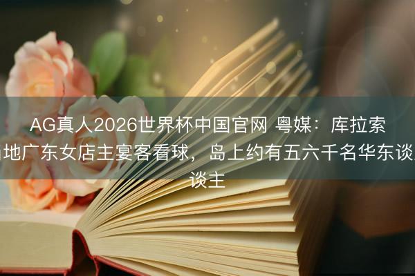 AG真人2026世界杯中国官网 粤媒:库拉索当地广东女店主宴客看球,岛上约有五六千名华东谈主