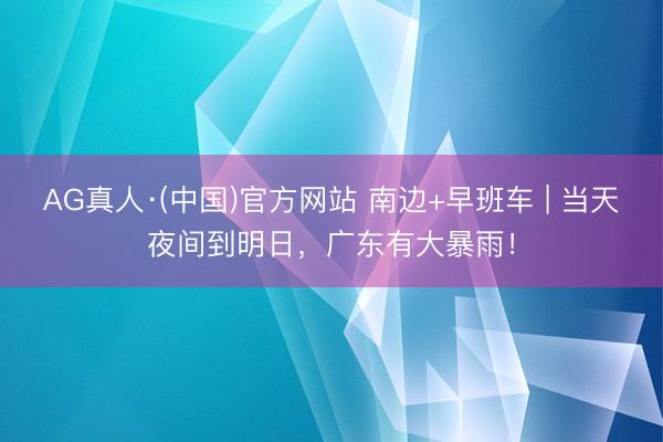 AG真人·(中国)官方网站 南边+早班车 | 当天夜间到明日,广东有大暴雨!