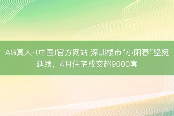 AG真人·(中国)官方网站 深圳楼市“小阳春”坚挺延续,4月住宅成交超9000套