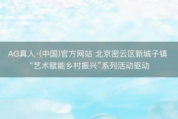 AG真人·(中国)官方网站 北京密云区新城子镇 “艺术赋能乡村振兴”系列活动驱动