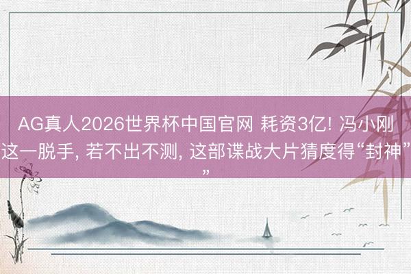 AG真人2026世界杯中国官网 耗资3亿! 冯小刚这一脱手， 若不出不测， 这部谍战大片猜度得“封神”