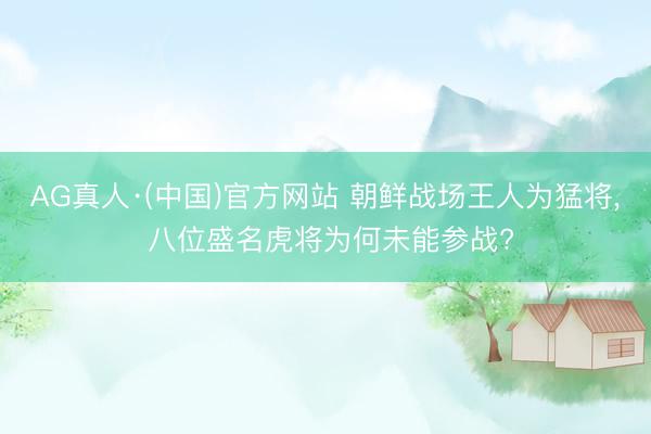 AG真人·(中国)官方网站 朝鲜战场王人为猛将, 八位盛名虎将为何未能参战?