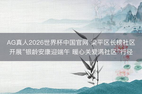 AG真人2026世界杯中国官网 梁平区长榜社区开展“银龄安康迎端午 暖心关爱满社区”行径