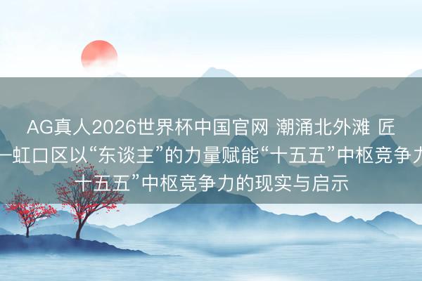 AG真人2026世界杯中国官网 潮涌北外滩 匠心铸“虹”图——虹口区以“东谈主”的力量赋能“十五五”中枢竞争力的现实与启示