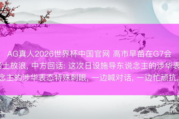 AG真人2026世界杯中国官网 高市早苗在G7会议称惦记中国对日本的稀土放浪, 中方回话: 这次日设施导东说念主的涉华表态特殊刺眼, 一边喊对话, 一边忙顽抗, 十足针锋相对