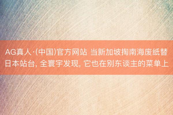AG真人·(中国)官方网站 当新加坡掏南海废纸替日本站台， 全寰宇发现， 它也在别东谈主的菜单上