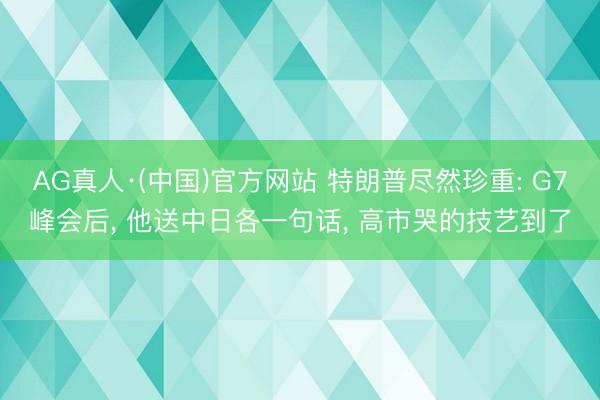 AG真人·(中国)官方网站 特朗普尽然珍重: G7峰会后, 他送中日各一句话, 高市哭的技艺到了