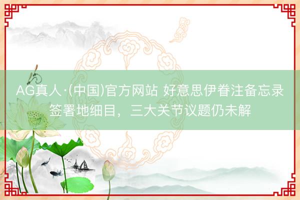 AG真人·(中国)官方网站 好意思伊眷注备忘录签署地细目,三大关节议题仍未解