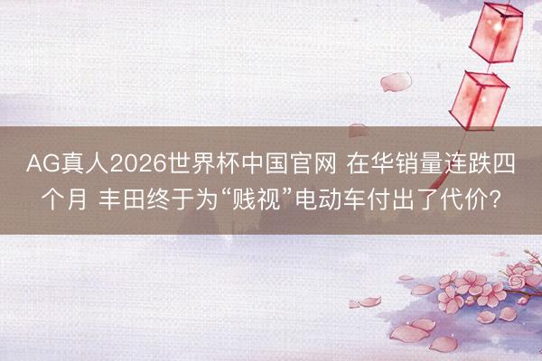AG真人2026世界杯中国官网 在华销量连跌四个月 丰田终于为“贱视”电动车付出了代价?