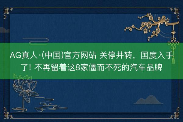 AG真人·(中国)官方网站 关停并转,国度入手了! 不再留着这8家僵而不死的汽车品牌