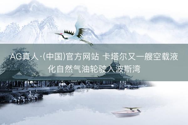 AG真人·(中国)官方网站 卡塔尔又一艘空载液化自然气油轮驶入波斯湾