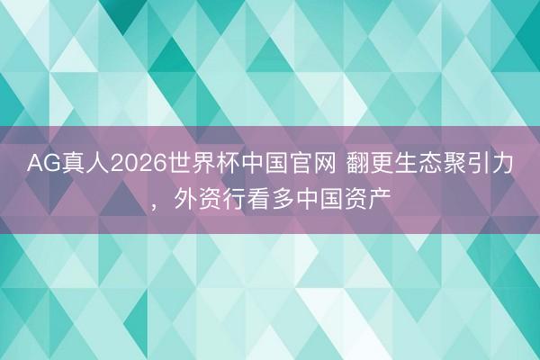 AG真人2026世界杯中国官网 翻更生态聚引力,外资行看多中国资产